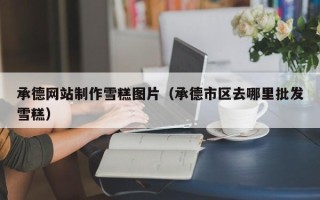 定西承德网站制作雪糕图片（承德市区去哪里批发雪糕）