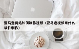 定西亚马逊网站如何制作视频（亚马逊视频用什么软件制作）